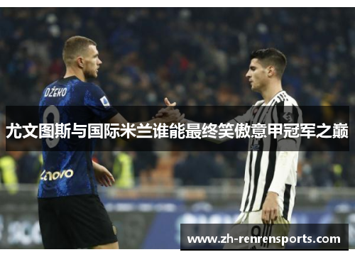 尤文图斯与国际米兰谁能最终笑傲意甲冠军之巅