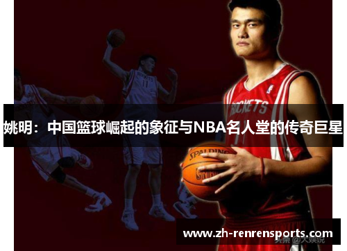 姚明：中国篮球崛起的象征与NBA名人堂的传奇巨星