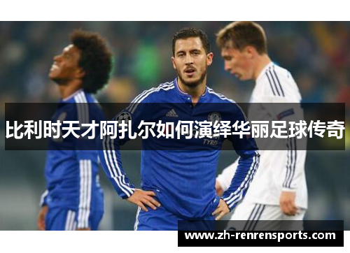 比利时天才阿扎尔如何演绎华丽足球传奇