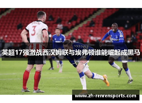 英超17强激战西汉姆联与埃弗顿谁能崛起成黑马