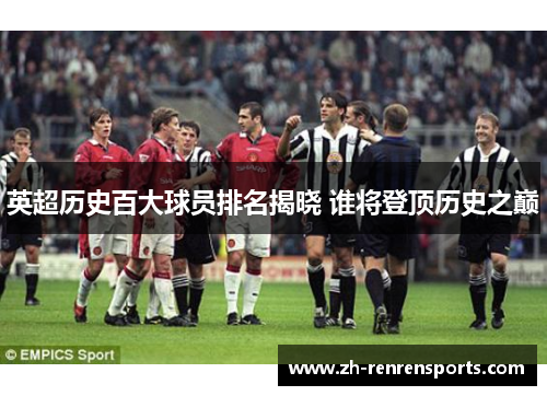 英超历史百大球员排名揭晓 谁将登顶历史之巅